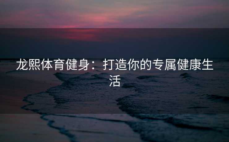 龙熙体育健身:打造你的专属健康生活 龙熙体育健身:打造你的专属健康生活