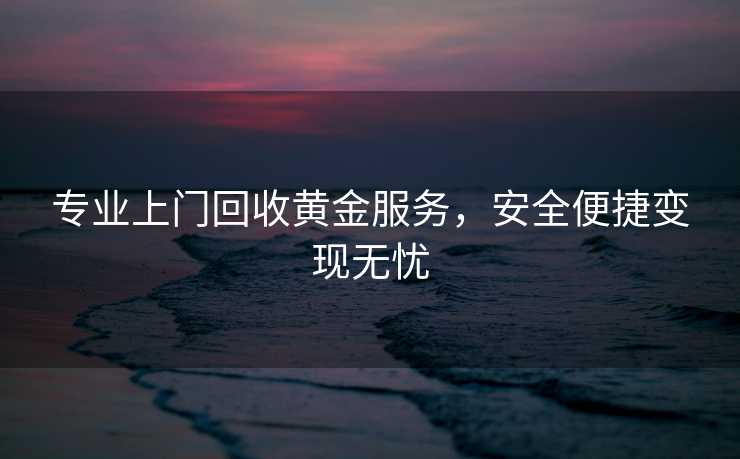 专业上门回收黄金服务，安全便捷变现无忧