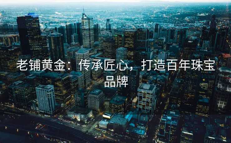 老铺黄金：传承匠心，打造百年珠宝品牌