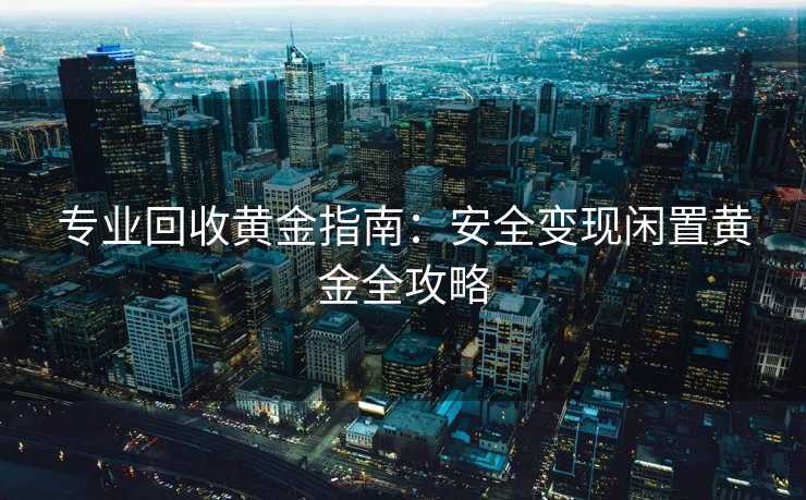 专业回收黄金指南：安全变现闲置黄金全攻略