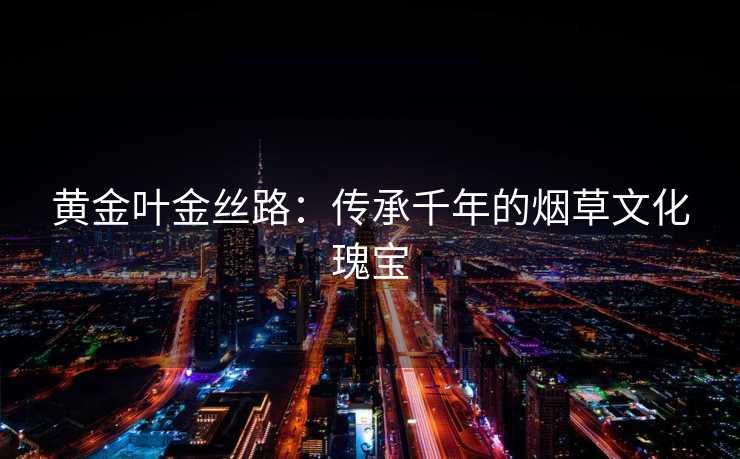 黄金叶金丝路：传承千年的烟草文化瑰宝
