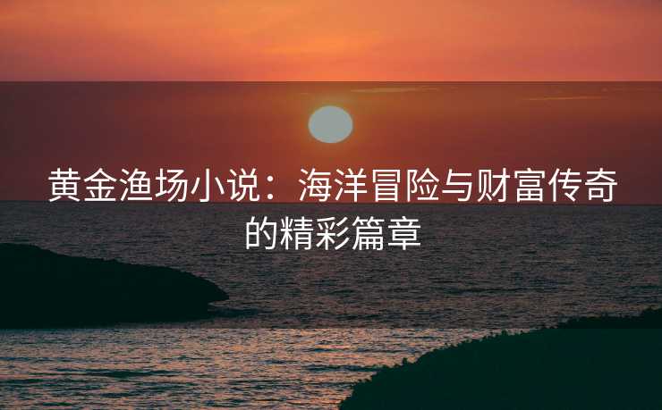 黄金渔场小说：海洋冒险与财富传奇的精彩篇章