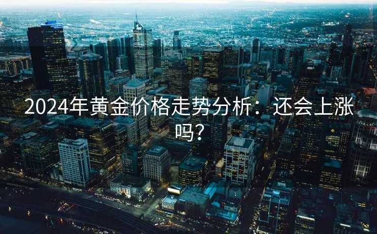 2024年黄金价格走势分析:还会上涨吗? 2024年黄金价格走势分析:还会上涨吗?