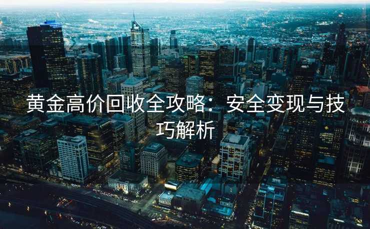 黄金高价回收全攻略：安全变现与技巧解析