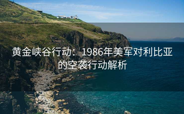 黄金峡谷行动:1986年美军对利比亚的空袭行动解析 黄金峡谷行动:1986年美军对利比亚的空袭行动解析