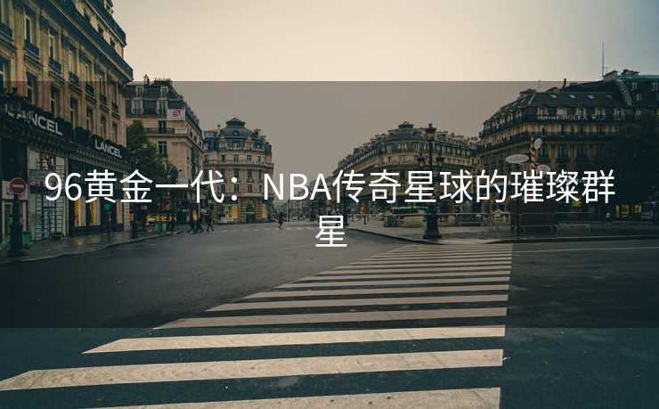 96黄金一代：NBA传奇星球的璀璨群星