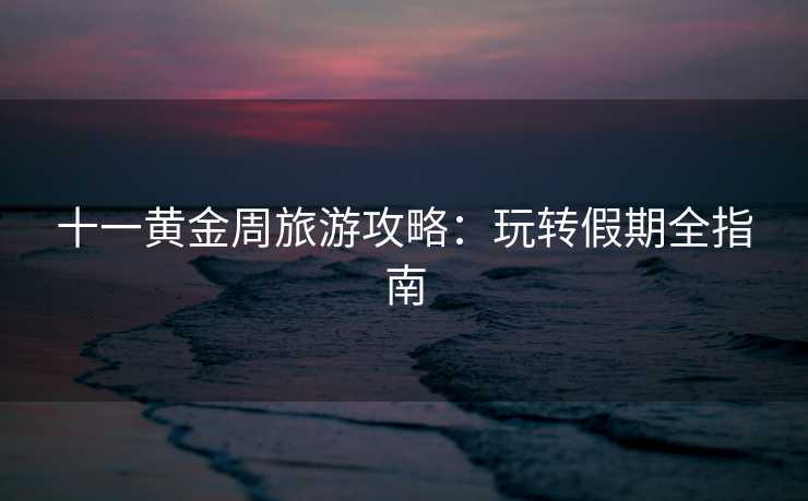 十一黄金周旅游攻略：玩转假期全指南