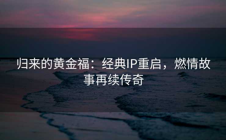归来的黄金福：经典IP重启，燃情故事再续传奇