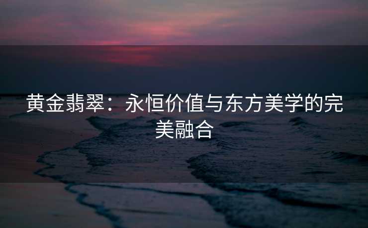 黄金翡翠：永恒价值与东方美学的完美融合