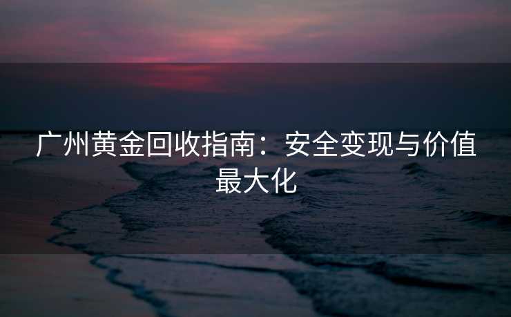广州黄金回收指南:安全变现与价值最大化 广州黄金回收指南:安全变现与价值最大化