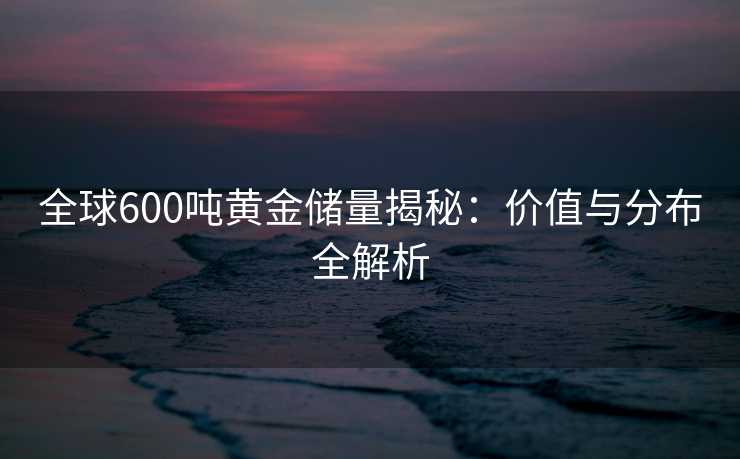 全球600吨黄金储量揭秘:价值与分布全解析 全球600吨黄金储量揭秘:价值与分布全解析