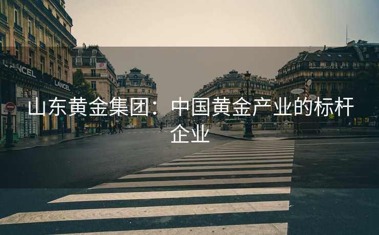 山东黄金集团：中国黄金产业的标杆企业