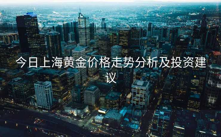 今日上海黄金价格走势分析及投资建议 今日上海黄金价格走势分析及投资建议