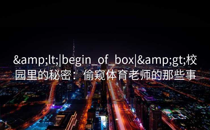 <|begin_of_box|>校园里的秘密:偷窥体育老师的那些事 <|begin_of_box|>校园里的秘密:偷窥体育老师的那些事