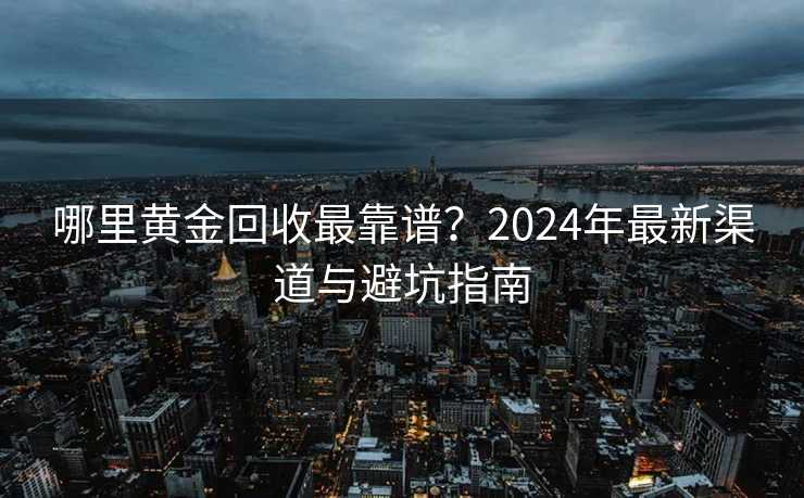 哪里黄金回收最靠谱？2024年最新渠道与避坑指南