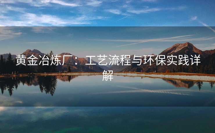 黄金冶炼厂:工艺流程与环保实践详解 黄金冶炼厂:工艺流程与环保实践详解