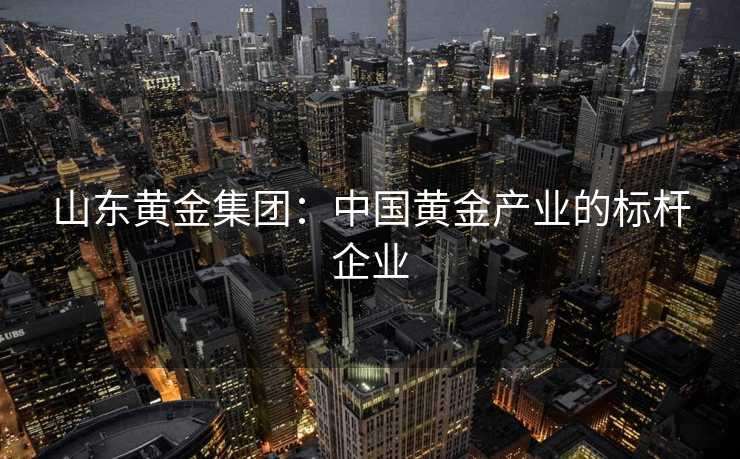 山东黄金集团：中国黄金产业的标杆企业