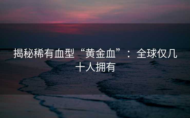 揭秘稀有血型“黄金血”：全球仅几十人拥有