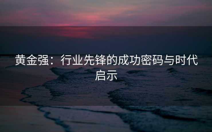 黄金强：行业先锋的成功密码与时代启示