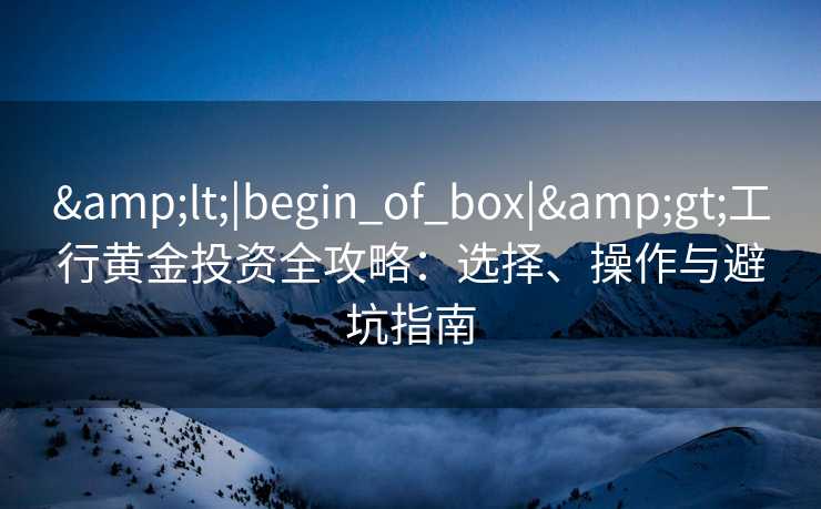 <|begin_of_box|>工行黄金投资全攻略:选择、操作与避坑指南 <|begin_of_box|>工行黄金投资全攻略:选择、操作与避坑指南