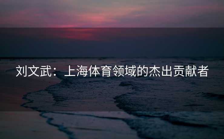刘文武:上海体育领域的杰出贡献者 刘文武:上海体育领域的杰出贡献者