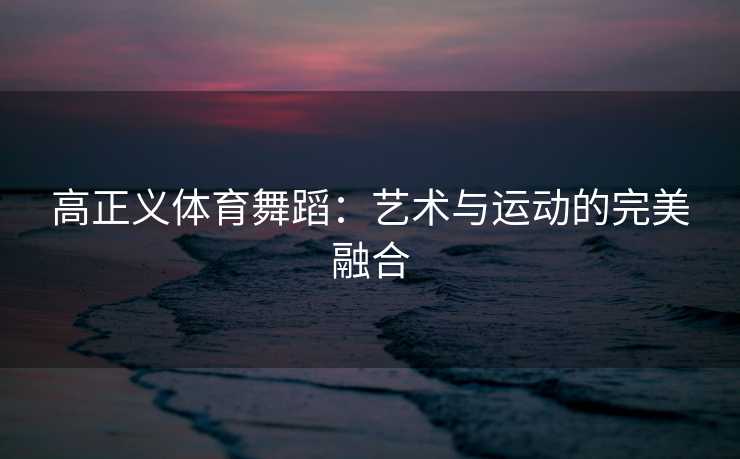 高正义体育舞蹈:艺术与运动的完美融合 高正义体育舞蹈:艺术与运动的完美融合