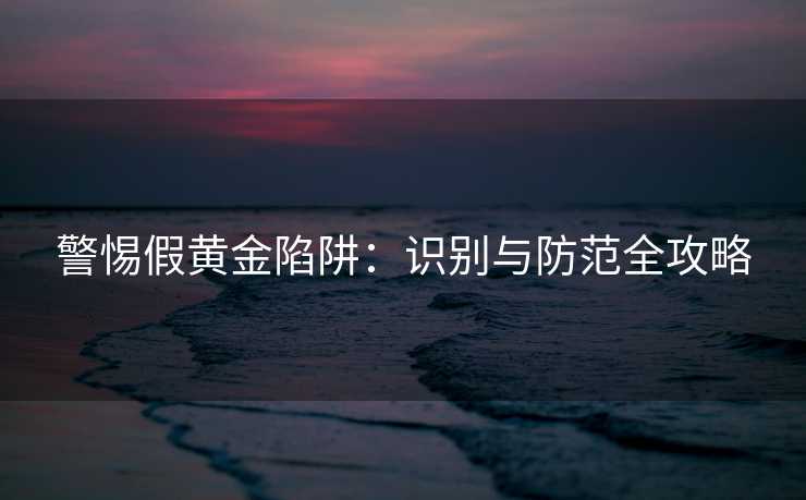 警惕假黄金陷阱：识别与防范全攻略