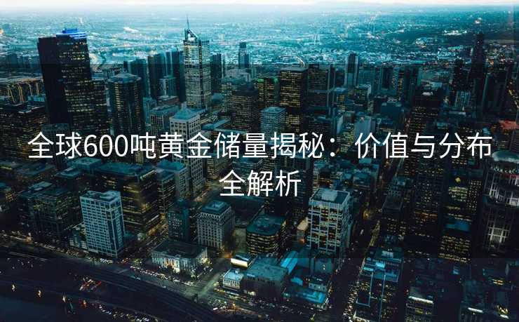 全球600吨黄金储量揭秘:价值与分布全解析 全球600吨黄金储量揭秘:价值与分布全解析