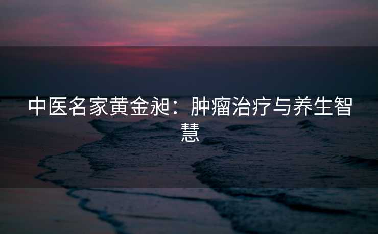 中医名家黄金昶：肿瘤治疗与养生智慧