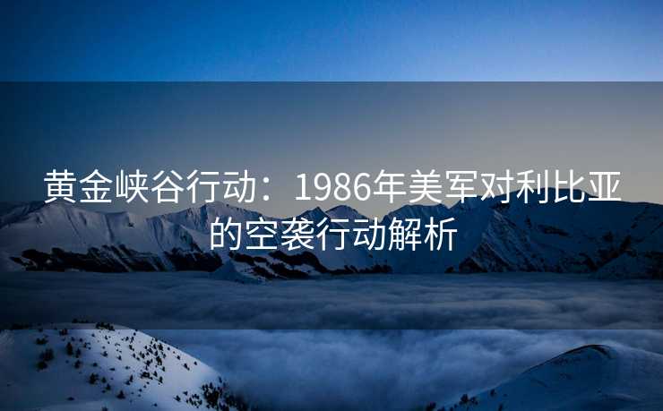 黄金峡谷行动:1986年美军对利比亚的空袭行动解析 黄金峡谷行动:1986年美军对利比亚的空袭行动解析