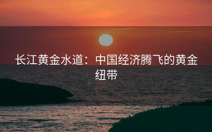 长江黄金水道：中国经济腾飞的黄金纽带