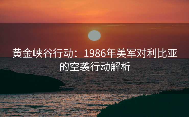 黄金峡谷行动:1986年美军对利比亚的空袭行动解析 黄金峡谷行动:1986年美军对利比亚的空袭行动解析