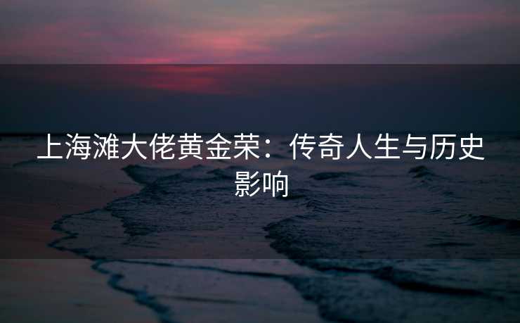 上海滩大佬黄金荣：传奇人生与历史影响