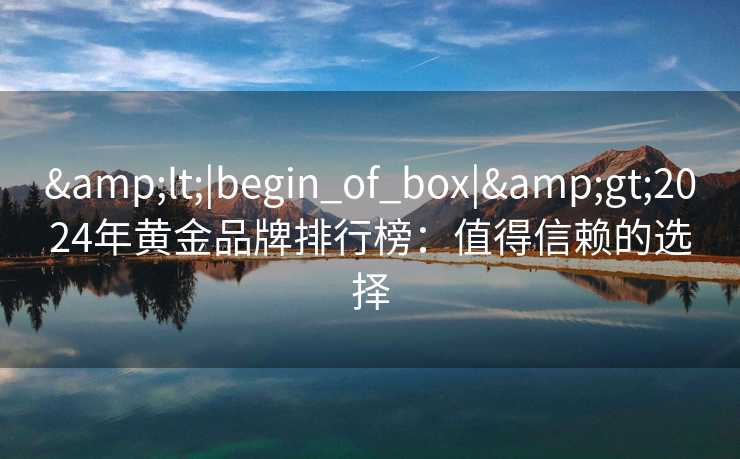 <|begin_of_box|>2024年黄金品牌排行榜:值得信赖的选择 <|begin_of_box|>2024年黄金品牌排行榜:值得信赖的选择