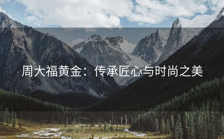周大福黄金：传承匠心与时尚之美