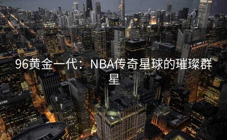 96黄金一代：NBA传奇星球的璀璨群星