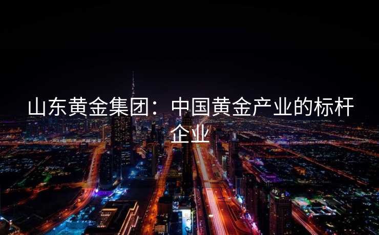 山东黄金集团：中国黄金产业的标杆企业