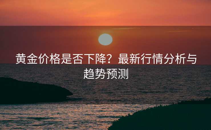 黄金价格是否下降？最新行情分析与趋势预测