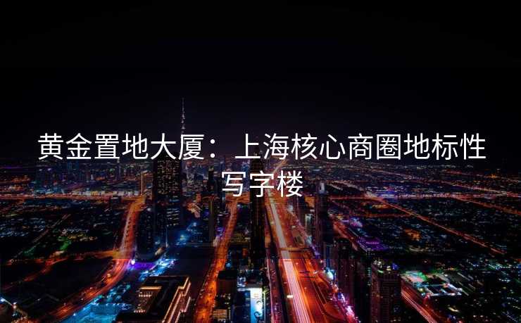黄金置地大厦：上海核心商圈地标性写字楼