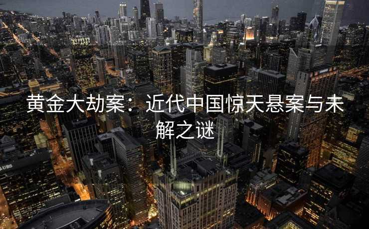 黄金大劫案：近代中国惊天悬案与未解之谜