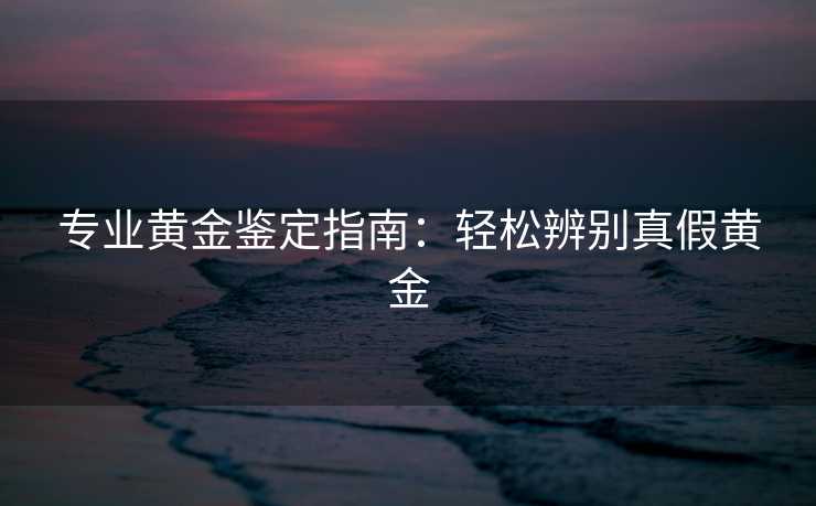 专业黄金鉴定指南：轻松辨别真假黄金