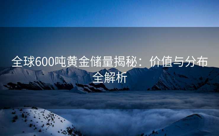 全球600吨黄金储量揭秘:价值与分布全解析 全球600吨黄金储量揭秘:价值与分布全解析