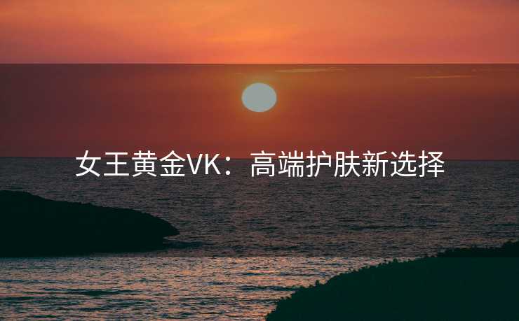 女王黄金VK:高端护肤新选择 女王黄金VK:高端护肤新选择