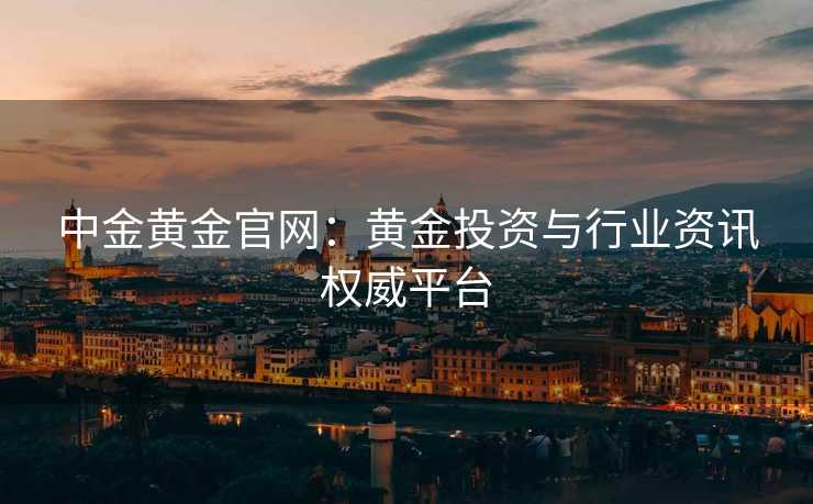 中金黄金官网：黄金投资与行业资讯权威平台