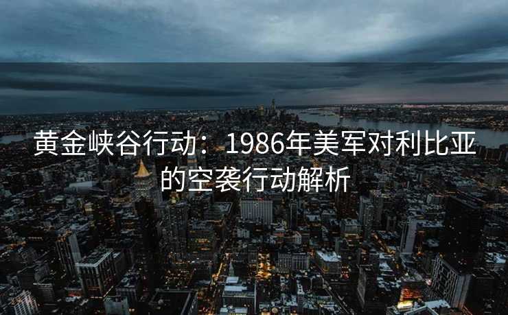 黄金峡谷行动:1986年美军对利比亚的空袭行动解析 黄金峡谷行动:1986年美军对利比亚的空袭行动解析