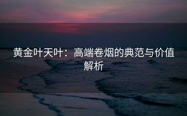 黄金叶天叶：高端卷烟的典范与价值解析