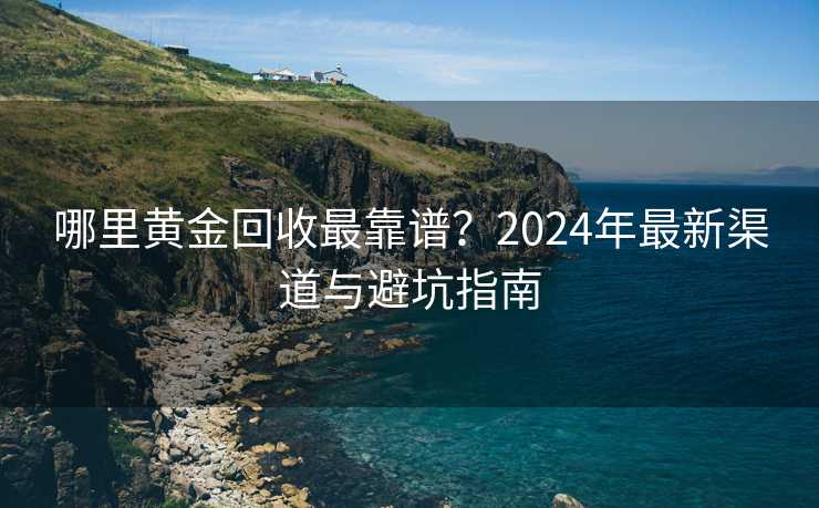 哪里黄金回收最靠谱？2024年最新渠道与避坑指南