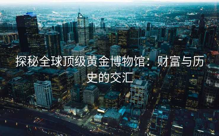 探秘全球顶级黄金博物馆：财富与历史的交汇