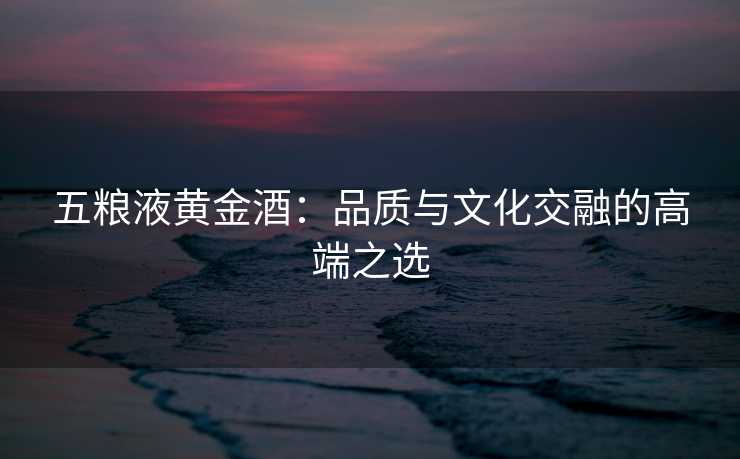 五粮液黄金酒：品质与文化交融的高端之选