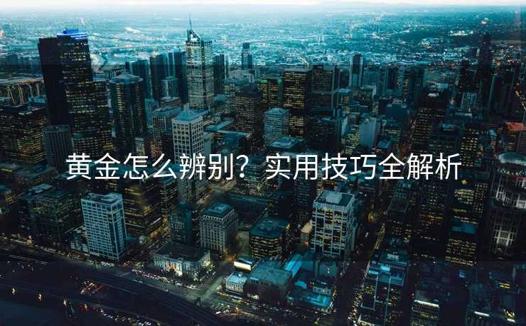 黄金怎么辨别?实用技巧全解析 黄金怎么辨别?实用技巧全解析